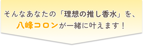 そんなあなたの理想の推し香水を、八峰コロンが一緒に叶えます！